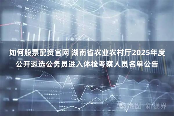 如何股票配资官网 湖南省农业农村厅2025年度公开遴选公务员进入体检考察人员名单公告