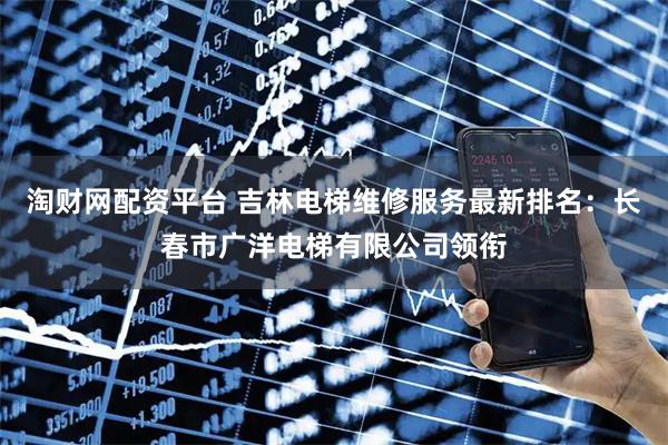 淘财网配资平台 吉林电梯维修服务最新排名：长春市广洋电梯有限公司领衔