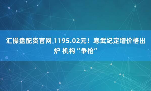 汇操盘配资官网 1195.02元！寒武纪定增价格出炉 机构“争抢”