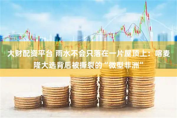 大财配资平台 雨水不会只落在一片屋顶上：喀麦隆大选背后被撕裂的“微型非洲”