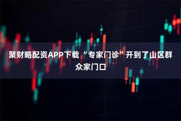 聚财略配资APP下载 “专家门诊”开到了山区群众家门口