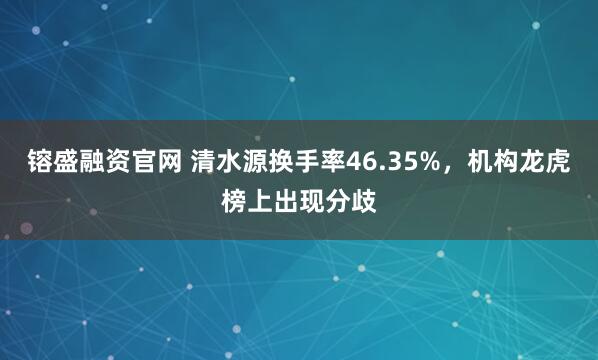 镕盛融资官网 清水源换手率46.35%，机构龙虎榜上出现分歧