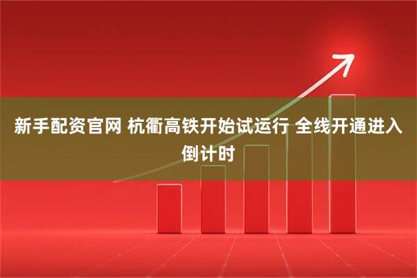 新手配资官网 杭衢高铁开始试运行 全线开通进入倒计时