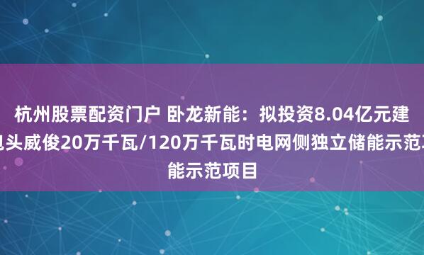 杭州股票配资门户 卧龙新能：拟投资8.04亿元建设包头威俊20万千瓦/120万千瓦时电网侧独立储能示范项目