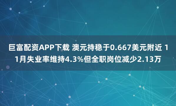 巨富配资APP下载 澳元持稳于0.667美元附近 11月失业率维持4.3%但全职岗位减少2.13万