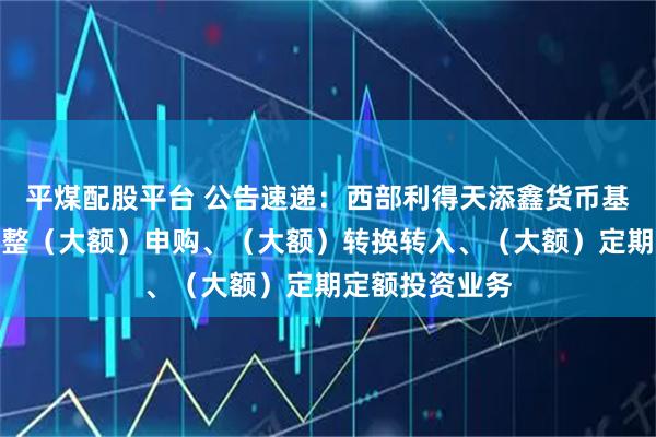 平煤配股平台 公告速递：西部利得天添鑫货币基金元旦节前调整（大额）申购、（大额）转换转入、（大额）定期定额投资业务