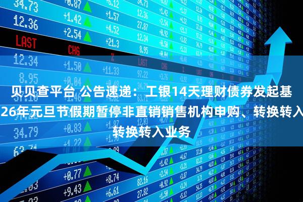 贝贝查平台 公告速递：工银14天理财债券发起基金2026年元旦节假期暂停非直销销售机构申购、转换转入业务