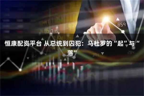恒康配资平台 从总统到囚犯：马杜罗的“起”与“落”
