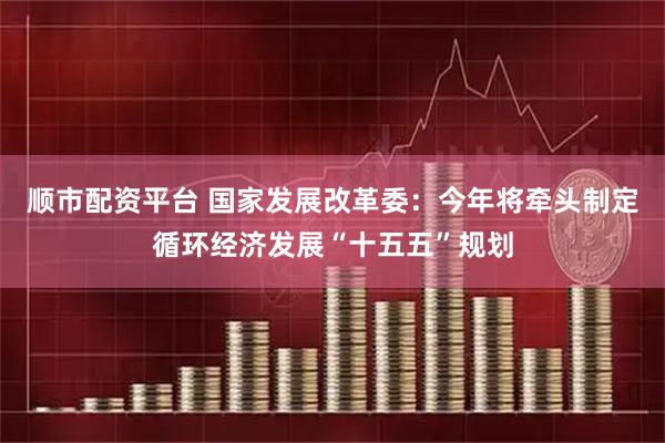 顺市配资平台 国家发展改革委：今年将牵头制定循环经济发展“十五五”规划
