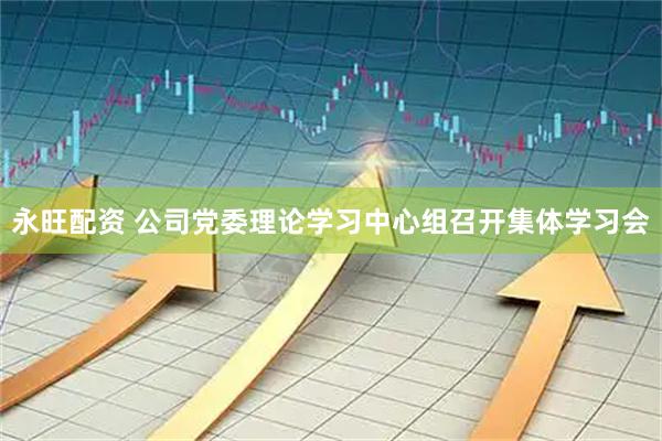永旺配资 公司党委理论学习中心组召开集体学习会