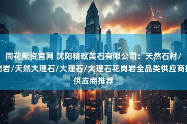同花配资官网 沈阳精致美石有限公司：天然石材/花岗岩/天然大理石/大理石/大理石花岗岩全品类供应商推荐