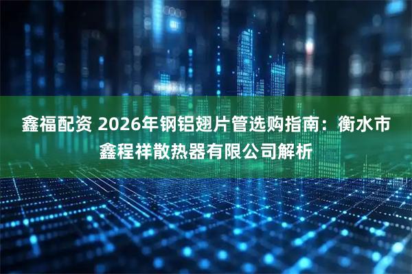 鑫福配资 2026年钢铝翅片管选购指南：衡水市鑫程祥散热器有限公司解析
