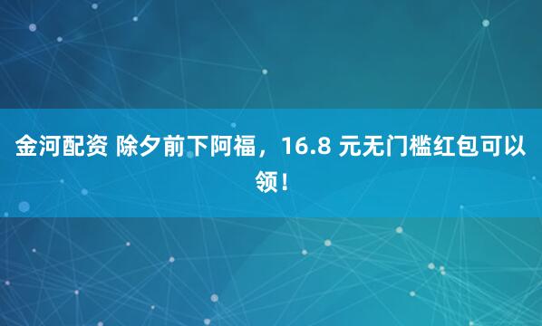 金河配资 除夕前下阿福，16.8 元无门槛红包可以领！