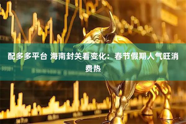 配多多平台 海南封关看变化：春节假期人气旺消费热